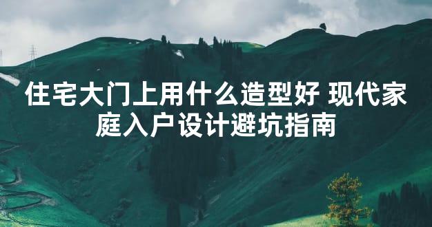 住宅大门上用什么造型好 现代家庭入户设计避坑指南
